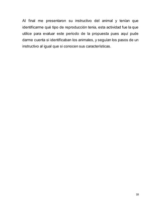18
Al final me presentaron su instructivo del animal y tenían que
identificarme qué tipo de reproducción tenia, esta actividad fue la que
utilice para evaluar este periodo de la propuesta pues aquí pude
darme cuenta si identificaban los animales, y seguían los pasos de un
instructivo al igual que si conocen sus características.
 