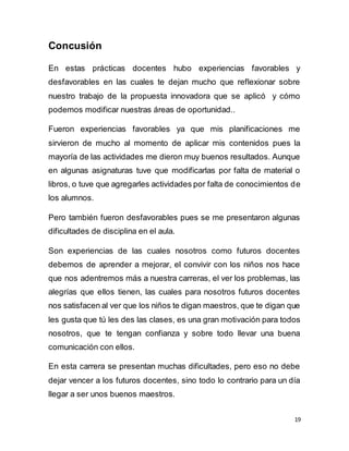 19
Concusión
En estas prácticas docentes hubo experiencias favorables y
desfavorables en las cuales te dejan mucho que reflexionar sobre
nuestro trabajo de la propuesta innovadora que se aplicó y cómo
podemos modificar nuestras áreas de oportunidad..
Fueron experiencias favorables ya que mis planificaciones me
sirvieron de mucho al momento de aplicar mis contenidos pues la
mayoría de las actividades me dieron muy buenos resultados. Aunque
en algunas asignaturas tuve que modificarlas por falta de material o
libros, o tuve que agregarles actividades por falta de conocimientos de
los alumnos.
Pero también fueron desfavorables pues se me presentaron algunas
dificultades de disciplina en el aula.
Son experiencias de las cuales nosotros como futuros docentes
debemos de aprender a mejorar, el convivir con los niños nos hace
que nos adentremos más a nuestra carreras, el ver los problemas, las
alegrías que ellos tienen, las cuales para nosotros futuros docentes
nos satisfacen al ver que los niños te digan maestros, que te digan que
les gusta que tú les des las clases, es una gran motivación para todos
nosotros, que te tengan confianza y sobre todo llevar una buena
comunicación con ellos.
En esta carrera se presentan muchas dificultades, pero eso no debe
dejar vencer a los futuros docentes, sino todo lo contrario para un día
llegar a ser unos buenos maestros.
 