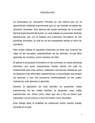 3
Introducción
La licenciatura en educación Primaria es una carrera que se va
aprendiendo mediante experiencias que se van viviendo al realizar las
prácticas docentes. Soy alumna del quinto semestre de la escuela
Normal Experimental del fuerte, en este trabajo se presentan distintas
experiencias que viví al realizar una propuesta innovadora en mis
prácticas docentes, la cual se ha ido preparando desde el inicio de
semestre.
Para poder realizar la siguiente propuesta se tiene que conocer las
vidas en las escuelas, características de los alumnos, el que ellos
aprendan de nosotros, como nosotros de ellos.
El aplicar la propuesta innovadora en las primarias en estas prácticas
docentes son esas experiencias vividas dentro del aula es
fundamental para esta carrera, realizando secuencias didácticas que
se apeguen a las diferentes características y necesidades que tengan
los alumnos y sea una secuencia contextualizada, en las cuales
motivemos a los alumnos a aprender.
Durante la aplicación de esta también se presentan malas
experiencias de las cuales también se aprenden, esas malas
experiencias nos sirven como retos que día a día se tienen que
superarlos y poco a poco e irnos formando como docentes.
Este trabajo tiene la finalidad de reflexionar sobre nuestro trabajo
docente en el aula.
 