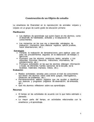 9
Construcción de un Objeto de estudio
La enseñanza de Diversidad en la reproducción de animales: vivípara y
ovípara en un grupo de cuarto grado de educación primaria
Planificación
 Los objetivos de aprendizaje que quiero lograr en mis alumnos, como
el desarrollo de habilidades, actitudes y la adquisición de
conocimientos.
 Los momentos en los que voy a desarrollar estrategias de
evaluación (momentos para elaborar registros, aplicar pruebas,
hacer observaciones, etc.).
Estrategias
 Fomento la realización de demostraciones para explicar paso por
paso los procedimientos seguidos en la elaboración de trabajos o
ejercicios.
 Promuevo que los alumnos produzcan textos variados y con
diferentes funciones (literarios, instructivos, informativos, de
entretenimiento, etc.).
 Promuevo actividades en las que los alumnos obtengan información
a través de diferentes fuentes (personas de la escuela, de la
localidad, materiales impresos, vídeos, etc.).
Evaluación
 Realizo actividades variadas para conocer el nivel de conocimiento
que tienen mis alumnos sobre cada tema (juegos, interrogatorios,
resolución de problemas, etc.).
 Permanentemente elaboro registros que me ayudan a identificar
sus avances y progresos (registros de observación, de entrevista,
etc.).
 Que mis alumnos reflexionen sobre sus aprendizajes.
Recursos
 El tiempo en las actividades de acuerdo con lo que había estimado o
planeado.
 La mayor parte del tiempo, en actividades relacionadas con la
enseñanza y el aprendizaje.
 