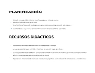  Dedico de manera periódica un tiempo específico para planear mi trabajo docente.
 Realizo una planeación escrita de mis clases.
 Consulto el Plan y Programas de Estudio para tener presentes los propósitos generales de cada asignatura.
Los contenidos que voy a enseñar considerando los componentes o ejes temáticos de cada área.
 El tiempo en las actividades de acuerdo con lo que había estimado o planeado.
 La mayor parte del tiempo, en actividades relacionadas con la enseñanza y el aprendizaje.
 Los Librospara el Maestro de la SEP como apoyopara el desarrollode lasactividadesde enseñanzayevaluaciónasícomopara identificar
la forma y momento en que deberán usarse los libros del alumno.
 El pizarrón para el intercambio de información entre alumnos y el profesor, para la realización de demostraciones y procedimientos.
 