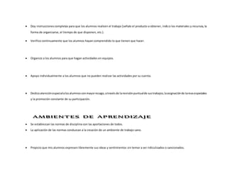  Doy instruccionescompletas para que los alumnos realicen el trabajo (señalo el producto a obtener, indico los materiales y recursos, la
forma de organizarse, el tiempo de que disponen, etc.).
 Verifico continuamente que los alumnos hayan comprendido lo que tienen que hacer.
 Organizo a los alumnos para que hagan actividades en equipos.
 Apoyo individualmente a los alumnos que no pueden realizar las actividades por su cuenta.
 Dedicoatenciónespecialalosalumnosconmayorrezago,atravésde larevisiónpuntualde sustrabajos,laasignaciónde tareasespeciales
y la promoción constante de su participación.
 Se establezcan las normas de disciplina con las aportaciones de todos.
 La aplicación de las normas conduzcan a la creación de un ambiente de trabajo sano.
 Propicio que mis alumnos expresen libremente sus ideas y sentimientos sin temor a ser ridiculizados o sancionados.
 