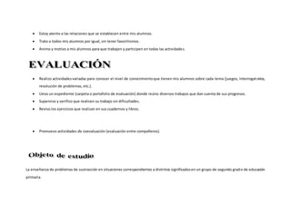  Estoy atento a las relaciones que se establecen entre mis alumnos.
 Trato a todos mis alumnos por igual, sin tener favoritismos.
 Animo y motivo a mis alumnos para que trabajen y participen en todas las actividades.
 Realizo actividadesvariadas para conocer el nivel de conocimientoque tienen mis alumnos sobre cada tema (juegos, interrogatorios,
resolución de problemas, etc.).
 Llevo un expediente (carpeta o portafolio de evaluación) donde reúno diversos trabajos que dan cuenta de sus progresos.
 Superviso y verifico que realicen su trabajo sin dificultades.
 Reviso los ejercicios que realizan en sus cuadernos y libros.
 Promuevo actividades de coevaluación (evaluación entre compañeros).
La enseñanza de problemas de sustracción en situaciones correspondientes a distintos significadosen un grupo de segundo grado de educación
primaria.
 