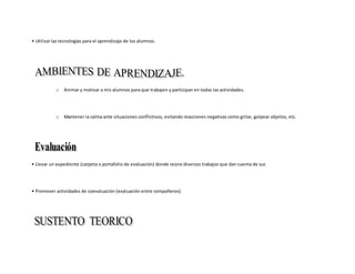• Utilizar las tecnologías para el aprendizaje de los alumnos.
o Animar y motivar a mis alumnos para que trabajen y participan en todas las actividades.
o Mantener la calma ante situaciones conflictivos, evitando reacciones negativas como gritar, golpear objetos, etc.
• Llevar un expediente (carpeta o portafolio de evaluación) donde reúno diversos trabajos que dan cuenta de sus
• Promover actividades de coevaluación (evaluación entre compañeros).
 