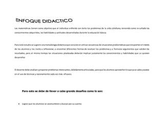 Las matemáticas tienen como objetivo que el individuo enfrente con éxito los problemas de la vida cotidiana, teniendo como re sultado los
conocimientos adquiridos, las habilidades y actitudes desarrolladas durante la educación básica.
Para este estudiose sugiere unametodologíadidácticaque consiste enutilizarsecuenciasde situacionesproblemáticasque despiertenel interés
de los alumnos y los invite a reflexionar, a encontrar diferentes formas de resolver los problemas y a formular argumentos que validen los
resultados, pero al mismo tiempo las situaciones planteadas deberán implicar justamente los conocimientos y habilidades que se quieren
desarrollar.
El docente debe analizaryproponerproblemasinteresantes,debidamentearticuladas,paraque losalumnosaprovechenloqueyase sabeyavance
en el uso de técnicas y razonamiento cada vez más eficaces.
Para esto se debe de llevar a cabo grande desafíos como lo son:
 Lograr que los alumnos se acostumbren a buscar por su cuenta
 