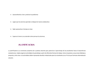  Acostumbrarlos a leer y analizar los problemas
 Lograr que los alumnos aprendan a trabajar de manera colaborativa
 Saber aprovechar el tiempo en clase
 Superar el temor a no entender cómo piensan los alumnos.
La planificación es un elemento sustantivo de la práctica docente para potenciar el aprendizaje de los estudiantes hacia el desarrollo de
competencias. Implica organizar actividades de aprendizaje a partir de diferentesformas de trabajo. Como situacionesy secuencias didácticas y
proyectos, entre otras. Las actividades deben representar desafíos intelectualespara los estudiantes con el fin de que formulen alternativas de
solución.
 