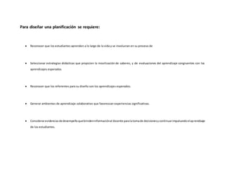 Para diseñar una planificación se requiere:
 Reconocer que los estudiantes aprenden a lo largo de la vida y se involucran en su proceso de
 Seleccionar estrategias didácticas que propicien la movilización de saberes, y de evaluaciones del aprendizaje congruentes con los
aprendizajes esperados.
 Reconocer que los referentes para su diseño son los aprendizajes esperados.
 Generar ambientes de aprendizaje colaborativo que favorezcan experiencias significativas.
 Considerarevidenciasdedesempeñoquebrindeninformaciónal docente paralatomade decisionesycontinuarimpulsandoelaprendizaje
de los estudiantes.
 
