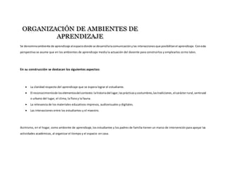 Se denominaambiente de aprendizaje al espaciodonde se desarrollalacomunicaciónylas interaccionesque posibilitanel aprendizaje. Conesta
perspectiva se asume que en los ambientes de aprendizaje media la actuación del docente para construirlos y emplearlos como tales.
En su construcción se destacan los siguientes aspectos:
 La claridad respecto del aprendizaje que se espera lograr el estudiante.
 El reconocimientode loselementosdelcontexto:lahistoriadel lugar,lasprácticasycostumbres,lastradiciones,elcarácterrural,semirural
o urbano del lugar, el clima, la flora y la fauna.
 La relevancia de los materiales educativos impresos, audiovisuales y digitales.
 Las interacciones entre los estudiantes y el maestro.
Asimismo, en el hogar, como ambiente de aprendizaje,los estudiantes y los padres de familia tienen un marco de intervenciónpara apoyar las
actividades académicas, al organizar el tiempo y el espacio en casa.
 