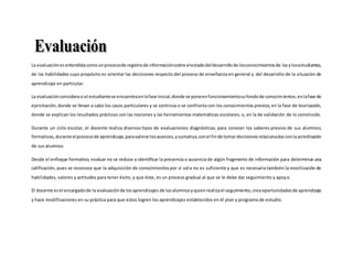 La evaluaciónesentendidacomounprocesode registrode informaciónsobre elestadodeldesarrollode losconocimientosde lasylosestudiantes,
de las habilidades cuyo propósito es orientar las decisiones respecto del proceso de enseñanza en general y del desarrollo de la situación de
aprendizaje en particular.
La evaluaciónconsiderasi el estudiantese encuentraenlafase inicial,donde se poneenfuncionamientosufondode conocimientos;enlafase de
ejercitación,donde se llevan a cabo los casos particulares y se continúa o se confronta con los conocimientos previos; en la fase de teorización,
donde se explican los resultados prácticos con las nociones y las herramientas matemáticas escolares; o, en la de validación de lo construido.
Durante un ciclo escolar, el docente realiza diversos tipos de evaluaciones: diagnósticas, para conocer los saberes previos de sus alumnos;
formativas,durante elprocesode aprendizaje,paravalorarlosavances,ysumativa,conel finde tomardecisionesrelacionadasconlaacreditación
de sus alumnos.
Desde el enfoque formativo, evaluar no se reduce a identificar la presencia o ausencia de algún fragmento de información para determinar una
calificación, pues se reconoce que la adquisición de conocimientospor sí sola no es suficiente y que es necesaria también la movilización de
habilidades, valores y actitudes para tener éxito, y que éste, es un proceso gradual al que se le debe dar seguimiento y apoyo.
El docente esel encargadode la evaluaciónde losaprendizajes de losalumnosyquienrealizael seguimiento, creaoportunidadesde aprendizaje
y hace modificaciones en su práctica para que estos logren los aprendizajes establecidos en él plan y programa de estudio.
 