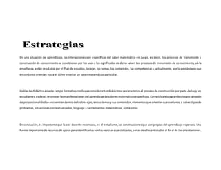 En una situación de aprendizaje, las interacciones son específicas del saber matemático en juego, es decir, los procesos de transmisión y
construcción de conocimiento se condicionan por los usos y los significados de dicho saber. Los procesosde transmisión de conocimiento, vía la
enseñanza, están regulados por el Plan de estudios,los ejes,los temas,los contenidos, las competenciasy, actualmente, por los estándaresque
en conjunto orientan hacia el cómo enseñar un saber matemático particular.
Hablar de didácticaeneste campo formativoconllevaaconsiderartambiéncómose caracterizael procesode construcciónpor parte de las y los
estudiantes,esdecir,reconocerlasmanifestacionesdelaprendizaje desaberesmatemáticosespecíficos.Ejemplificandoagrandesrasgoslanoción
de proporcionalidadse encuentrandentrode lostresejes,ensustemasysuscontenidos,elementosque orientansuenseñanza,a saber:tiposde
problemas, situaciones contextualizadas, lenguaje y herramientas matemáticas, entre otros
En conclusión, es importante que la o el docente reconozca,en el estudiante,las construccionesque son propiasdel aprendizaje esperado. Una
fuente importante de recursosde apoyoparaidentificarlassonlasrevistasespecializadas,variasde ellasenlistadas al final de las orientaciones.
 