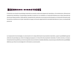El diseño de una situación de aprendizaje comprende una revisióny análisisdel programa de matemáticas, a fin de determinar y diferenciar las
competencias matemáticas, los aprendizajes esperados, la relación con los estándares y el contenido disciplinar que se desea desarrollen los
alumnospor bloque temático.Implicaademás,lapreparaciónde materialesyrecursosque serviránde apoyo en el procesode interacciónentre
los alumnosy el profesorcon el saber matemáticoenjuego,las formasde organizaciónde la actividadmatemáticaenel aula y la evaluacióndel
proceso de
La incorporación de las tecnologías y la comunicación en el campo deformación de pensamiento matemático, supone la posibilidad de generar
ambientes de aprendizaje que utilicen tecnología para apoyarse en el desarrollo del pensamiento matemático. El análisis de datos, la lectura e
interpretaciónde losproblemas,asícomolaexpresiónoralyescritadelosresultadosobtenidos,sonprocesosque sebeneficiande lasposibilidades
didácticas que ofrecen las tecnologías de la información y la comunicación.
 
