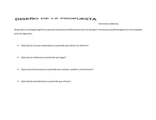Intenciones didácticas
Respondenauna preguntageneral:¿paraqué se planteael problemaque hayenlaconsigna?, mismaque se puede desglosarenvariosaspectos
como los siguientes:
 ¿Qué tipo de recursos matemáticos se pretende que utilicen los alumnos?
 ¿Qué tipo de reflexiones se pretende que hagan?
 ¿Qué conocimiento previo se pretende que rechacen, amplíen o reestructuren?
 ¿Qué tipo de procedimiento se pretende que utilicen?
 