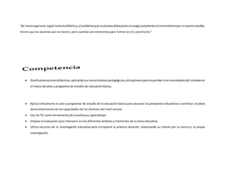 De manerageneral,segúnlateoríadidáctica,el problemaque se planteadebeponerenjuegojustamente elconocimientoque se quiere estudiar,
mismo que los alumnos aún no tienen, pero cuentan con elementos para “entrar en el y construirlo “
 Diseñaplaneacionesdidácticas,aplicandosusconocimientospedagógicosydisciplinarespararesponderalasnecesidadesdel contextoen
el marco del plan y programas de estudio de educación básica.
 Aplica críticamente el plan y programas de estudio de la educación básica para alcanzar los propósitos educativos y contribuir al pleno
desenvolvimiento de las capacidades de los alumnos del nivel escolar.
 Usa las TIC como herramienta de enseñanza y aprendizaje.
 Emplea la evaluación para intervenir en los diferentes ámbitos y momentos de la tarea educativa.
 Utiliza recursos de la investigación educativa para enriquecer la práctica docente, expresando su interés por la ciencia y la propia
investigación.
 