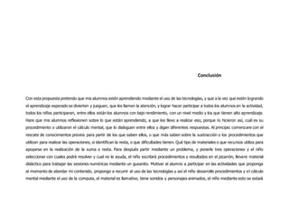 Conclusión
Con esta propuesta pretendo que mis alumnos estén aprendiendo mediante el uso de las tecnologías, y que a la vez que estén logrando
el aprendizaje esperado se divierten y jueguen, que les llamen la atención, y lograr hacer participar a todos los alumnos en la actividad,
todos los niños participaran, entre ellos están los alumnos con bajo rendimiento, con un nivel medio y los que tienen alto aprendizaje.
Hare que mis alumnos reflexionen sobre lo que están aprendiendo, a que los llevo a realizar eso, porque lo hicieron así, cuál es su
procedimiento o utilizaron el cálculo mental, que lo dialoguen entre ellos y digan diferentes respuestas. Al principio comenzare con el
rescate de conocimientos previos para partir de los que saben ellos, o que más saben sobre la sustracción o los procedimientos que
utilizan para realizar las operaciones, si identifican la resta, o que dificultades tienen. Qué tipo de materiales o que recursos utiliza para
apoyarse en la realización de la suma o resta. Para después partir mediante un problema, y ponerle tres operaciones y el niño
seleccionar con cuales podrá resolver y cual no le ayuda, el niño escribirá procedimientos y resultados en el pizarrón, llevare material
didáctico para trabajar las sesiones numéricas mediante un gusanito. Motivar al alumno a participar en las actividades que proponga
al momento de abordar mi contenido, propongo a recurrir al uso de las tecnologías y así el niño desarrolle procedimientos y el cálculo
mental mediante el uso de la computa, el material es llamativo, tiene sonidos y personajes animados, el niño mediante esto se estará
 