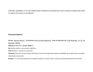 motivando y aprendiendo a la vez. Para después finalizar resolviendo una fotocopia sobre el tema y redactar un pequeño texto donde
me redacte como hicieron su procedimiento.
Planeación didáctica
Escuela: “Agustina Ramírez ” Practicantes: Felix Cruz Daniela Monserrat Fecha de aplicación del 24 de Noviembre_ al _05_ de
Noviembre del2014.
Asignatura: Matemáticas Grado:2 Bloque:1
Eje: Sentido numérico y pensamiento algebraico
Tema: Números y sistemas de numeración
Contenido:Determinación de resultados adicionales alutilizar descomposiciones aditivas,propiedades de las operaciones y resultados
memorizados previamente
Estándar: 1.3.1. Resuelve problemas que impliquen multiplicar o dividir números naturales utilizando procedimientos informales.
 