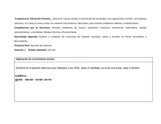 Propósitos en Educación Primaria: _ Utilicen el cálculo mental, la estimación de resultados o las operaciones escritas con números
naturales, así como la suma y resta con números fraccionarios y decimales, para resolver problemas aditivos y multiplicativos.
Competencias que se favorecen: Resolver problemas de manera autónoma, Comunicar información matemática, Validar
procedimientos y resultados, Manejar técnicas eficientemente.
Aprendizaje esperado: Produce o completa de sucesiones de números naturales, orales y escritos, en forma ascendente o
descendente.
Producto final: Sucesión de números.
Sesiones: 2. Tiempo estimado: 120 min.
Exploración de conocimiento previos
Escribiré en el pizarrón ejercicios que impliquen a los niños sacar el resultado, ya se de una suma, resta o división
EJEMPLO.
65+80= 106+40= 53+49= 83+79=
 