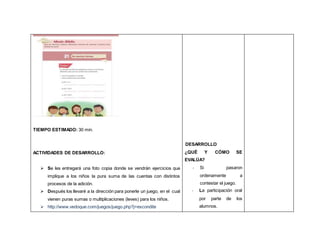 TIEMPO ESTIMADO: 30 min.
ACTIVIDADES DE DESARROLLO:
 Se les entregará una foto copia donde se vendrán ejercicios que
implique a los niños la pura suma de las cuentas con distintos
procesos de la adición.
 Después los llevaré a la dirección para ponerle un juego, en el cual
vienen puras sumas o multiplicaciones (leves) para los niños.
 http://www.vedoque.com/juegos/juego.php?j=escondite
DESARROLLO
¿QUÉ Y CÓMO SE
EVALÚA?
- Si pasaron
ordenamente a
contestar el juego.
- La participación oral
por parte de los
alumnos.
 