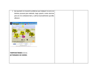  Les apuntaré en el pizarrón problemas que impliquen la suma con
distintos procesos para realizarla, luego pasaré a varios alumnos
para ver si lo contestaron bien y cuál fue el procedimiento que ellos
utilizaron.
TIEMPOESTIMADO: 30 min.
ACTIVIDADES DE CIERRE:
 