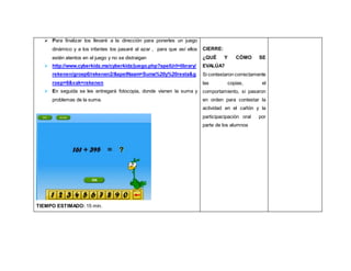  Para finalizar los llevaré a la dirección para ponerles un juego
dinámico y a los infantes los pasaré al azar , para que así ellos
estén atentos en el juego y no se distraigan
 http://www.cyberkidz.mx/cyberkidz/juego.php?spelUrl=library/
rekenen/groep6/rekenen2/&spelNaam=Suma%20y%20resta&g
roep=6&vak=rekenen
 En seguida se les entregará fotocopia, donde vienen la suma y
problemas de la suma.
TIEMPO ESTIMADO: 15 min.
CIERRE:
¿QUÉ Y CÓMO SE
EVALÚA?
Si contestaron correctamente
las copias, el
comportamiento, si pasaron
en orden para contestar la
actividad en el cañón y la
participacipación oral por
parte de los alumnos
 