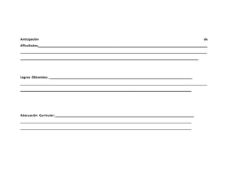 Anticipación de
dificultades:__________________________________________________________________________________________________
____________________________________________________________________________________________________________
_______________________________________________________________________________________________________
Logros Obtenidos: ___________________________________________________________________________________
____________________________________________________________________________________________________________
___________________________________________________________________________________________________
Adecuación Curricular: ________________________________________________________________________________
___________________________________________________________________________________________________
___________________________________________________________________________________________________
 