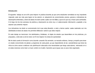 Introducción
El siguiente trabajo es con el fin para mejorar mi práctica docente ya que como estudiante normalista es muy importante
mejorarla cada vez más para lograr en los alumno un adquisición de conocimientos previos, gracias a indicadores de
desempeño entrevistas y diario de clases me daré cuenta cuales son mis fallas y que es lo que voy a hacer para cambiarlas.
A lo largo de mis dos semanas de práctica y observación es cómo voy a ir seleccionando información y ajustarla a los
aspecto que pretendo mejorar.
Los indicadores me darán un acercamiento de lo que estoy llevando a cabo y darme cuenta cuales realmente son mis
debilidades el diario de clases me permitirá reflexionar sobre lo que debo mejorar.
En este trabajo se mencionan mis debilidades y fortalezas, el objeto de estudio que desarrollare en mis prácticas y la
propuesta, y todo esto va de la mano con fin de mejorar mis áreas de oportunidad.
Me he dado cuenta la formación como docente cursando 5to semestre, se necesita esfuerzo, tiempo y empeño para tener
un amplio conocimiento de planes y programas de cada grado, ya que dependiendo de las características que tiene los
niños es cómo vamos a elaborar una planificación adecuada a las necesidades que tenga cada alumno, retomando en si
en estas vivencias como tener un buen control en el salón, haciendo que el grupo sea un poco más organizado.
 