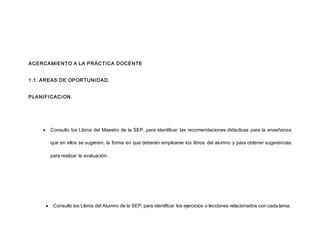 ACERCAMIENTO A LA PRÁCTICA DOCENTE
1.1. AREAS DE OPORTUNIDAD.
PLANIFICACION.
 Consulto los Libros del Maestro de la SEP, para identificar las recomendaciones didácticas para la enseñanza
que en ellos se sugieren, la forma en que deberán emplearse los libros del alumno y para obtener sugerencias
para realizar la evaluación.
 Consulto los Libros del Alumno de la SEP, para identificar los ejercicios o lecciones relacionados con cada tema.
 