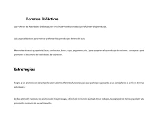 Recursos Didácticos
Los Ficheros de Actividades Didácticas para incluir actividades variadas que refuercen el aprendizaje.
Los juegos didácticos para motivar y reforzar los aprendizajes dentro del aula.
Materiales de reusó y papelería (latas, corcholatas, botes, cajas, pegamento, etc.) para apoyar en el aprendizaje de nociones, conceptos y para
promover el desarrollo de habilidades de expresión.
Estrategias
Asigno a los alumnos con desempeñosobresaliente diferentesfuncionespara que participen apoyando a sus compañeros o a mí en diversas
actividades.
Dedico atención especial a los alumnos con mayor rezago, a través de la revisión puntual de sus trabajos,la asignación de tareas especiales y la
promoción constante de su participación.
 