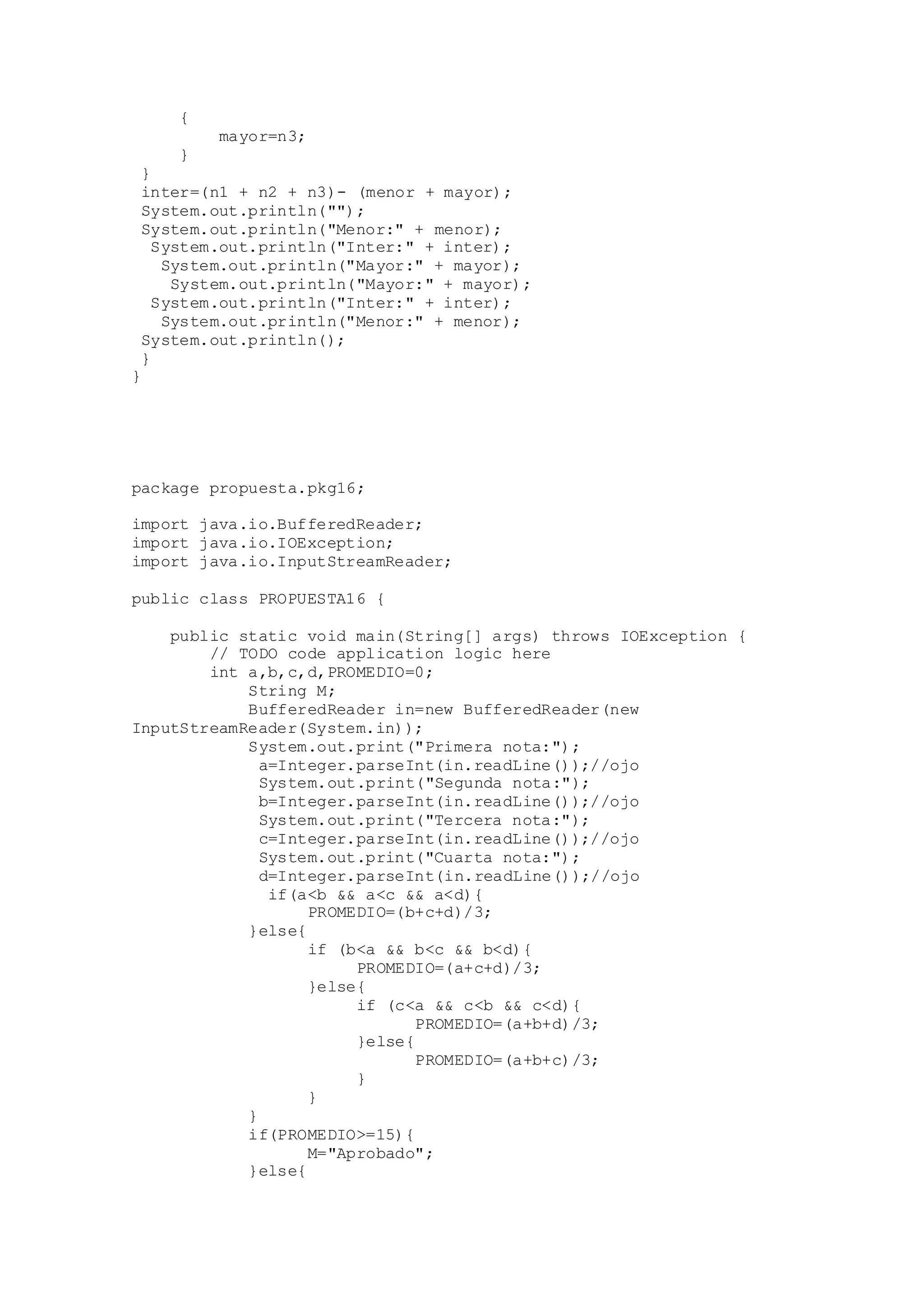 {
mayor=n3;
}
}
inter=(n1 + n2 + n3)- (menor + mayor);
System.out.println("");
System.out.println("Menor:" + menor);
System.out.println("Inter:" + inter);
System.out.println("Mayor:" + mayor);
System.out.println("Mayor:" + mayor);
System.out.println("Inter:" + inter);
System.out.println("Menor:" + menor);
System.out.println();
}
}
package propuesta.pkg16;
import java.io.BufferedReader;
import java.io.IOException;
import java.io.InputStreamReader;
public class PROPUESTA16 {
public static void main(String[] args) throws IOException {
// TODO code application logic here
int a,b,c,d,PROMEDIO=0;
String M;
BufferedReader in=new BufferedReader(new
InputStreamReader(System.in));
System.out.print("Primera nota:");
a=Integer.parseInt(in.readLine());//ojo
System.out.print("Segunda nota:");
b=Integer.parseInt(in.readLine());//ojo
System.out.print("Tercera nota:");
c=Integer.parseInt(in.readLine());//ojo
System.out.print("Cuarta nota:");
d=Integer.parseInt(in.readLine());//ojo
if(a<b && a<c && a<d){
PROMEDIO=(b+c+d)/3;
}else{
if (b<a && b<c && b<d){
PROMEDIO=(a+c+d)/3;
}else{
if (c<a && c<b && c<d){
PROMEDIO=(a+b+d)/3;
}else{
PROMEDIO=(a+b+c)/3;
}
}
}
if(PROMEDIO>=15){
M="Aprobado";
}else{
 