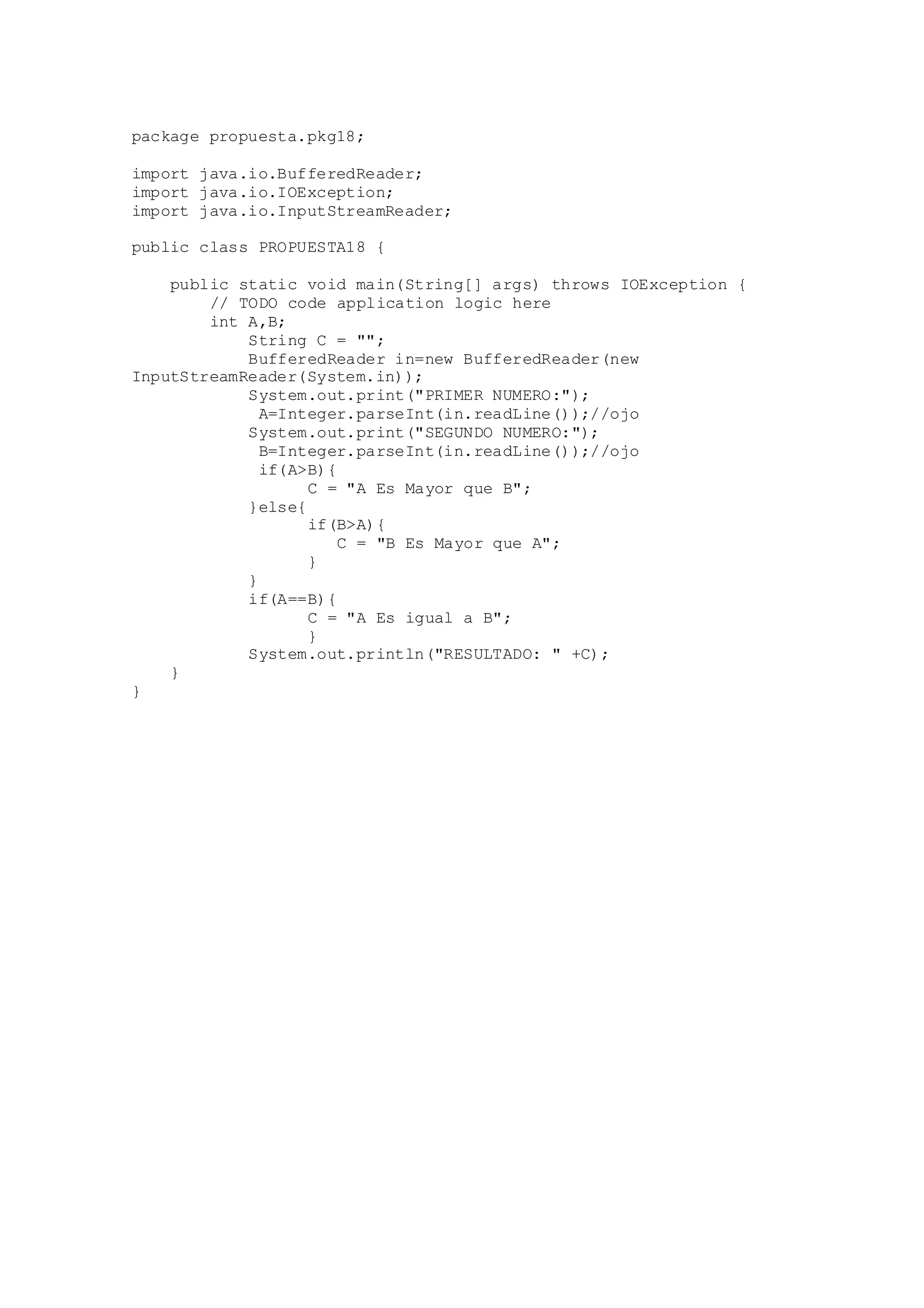 package propuesta.pkg18;
import java.io.BufferedReader;
import java.io.IOException;
import java.io.InputStreamReader;
public class PROPUESTA18 {
public static void main(String[] args) throws IOException {
// TODO code application logic here
int A,B;
String C = "";
BufferedReader in=new BufferedReader(new
InputStreamReader(System.in));
System.out.print("PRIMER NUMERO:");
A=Integer.parseInt(in.readLine());//ojo
System.out.print("SEGUNDO NUMERO:");
B=Integer.parseInt(in.readLine());//ojo
if(A>B){
C = "A Es Mayor que B";
}else{
if(B>A){
C = "B Es Mayor que A";
}
}
if(A==B){
C = "A Es igual a B";
}
System.out.println("RESULTADO: " +C);
}
}
 