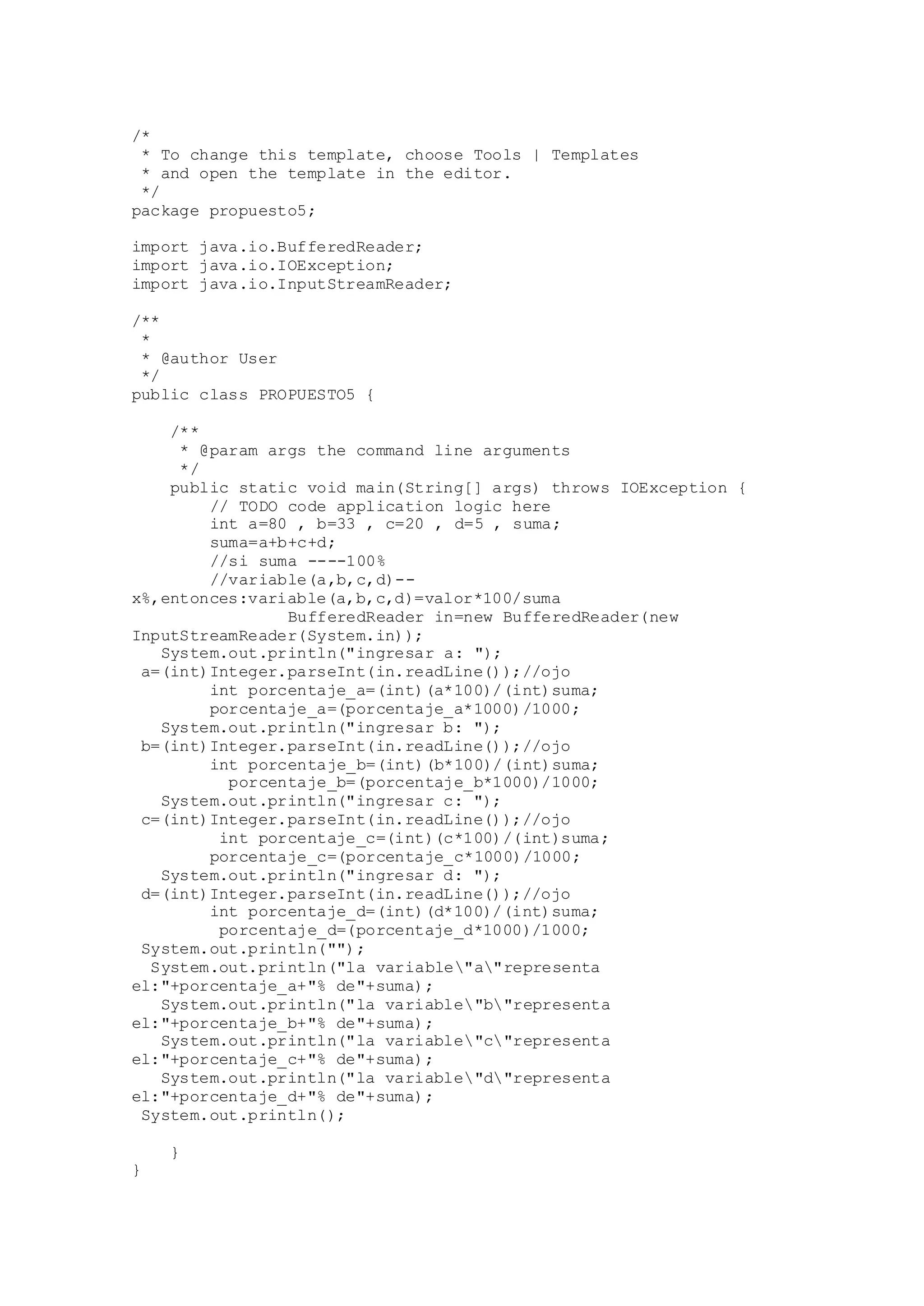 /*
* To change this template, choose Tools | Templates
* and open the template in the editor.
*/
package propuesto5;
import java.io.BufferedReader;
import java.io.IOException;
import java.io.InputStreamReader;
/**
*
* @author User
*/
public class PROPUESTO5 {
/**
* @param args the command line arguments
*/
public static void main(String[] args) throws IOException {
// TODO code application logic here
int a=80 , b=33 , c=20 , d=5 , suma;
suma=a+b+c+d;
//si suma ----100%
//variable(a,b,c,d)--
x%,entonces:variable(a,b,c,d)=valor*100/suma
BufferedReader in=new BufferedReader(new
InputStreamReader(System.in));
System.out.println("ingresar a: ");
a=(int)Integer.parseInt(in.readLine());//ojo
int porcentaje_a=(int)(a*100)/(int)suma;
porcentaje_a=(porcentaje_a*1000)/1000;
System.out.println("ingresar b: ");
b=(int)Integer.parseInt(in.readLine());//ojo
int porcentaje_b=(int)(b*100)/(int)suma;
porcentaje_b=(porcentaje_b*1000)/1000;
System.out.println("ingresar c: ");
c=(int)Integer.parseInt(in.readLine());//ojo
int porcentaje_c=(int)(c*100)/(int)suma;
porcentaje_c=(porcentaje_c*1000)/1000;
System.out.println("ingresar d: ");
d=(int)Integer.parseInt(in.readLine());//ojo
int porcentaje_d=(int)(d*100)/(int)suma;
porcentaje_d=(porcentaje_d*1000)/1000;
System.out.println("");
System.out.println("la variable"a"representa
el:"+porcentaje_a+"% de"+suma);
System.out.println("la variable"b"representa
el:"+porcentaje_b+"% de"+suma);
System.out.println("la variable"c"representa
el:"+porcentaje_c+"% de"+suma);
System.out.println("la variable"d"representa
el:"+porcentaje_d+"% de"+suma);
System.out.println();
}
}
 