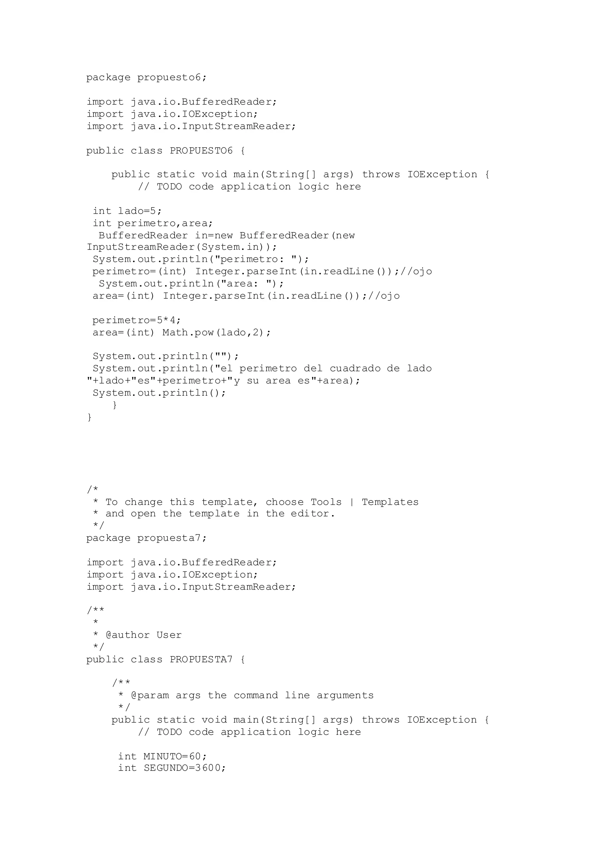 package propuesto6;
import java.io.BufferedReader;
import java.io.IOException;
import java.io.InputStreamReader;
public class PROPUESTO6 {
public static void main(String[] args) throws IOException {
// TODO code application logic here
int lado=5;
int perimetro,area;
BufferedReader in=new BufferedReader(new
InputStreamReader(System.in));
System.out.println("perimetro: ");
perimetro=(int) Integer.parseInt(in.readLine());//ojo
System.out.println("area: ");
area=(int) Integer.parseInt(in.readLine());//ojo
perimetro=5*4;
area=(int) Math.pow(lado,2);
System.out.println("");
System.out.println("el perimetro del cuadrado de lado
"+lado+"es"+perimetro+"y su area es"+area);
System.out.println();
}
}
/*
* To change this template, choose Tools | Templates
* and open the template in the editor.
*/
package propuesta7;
import java.io.BufferedReader;
import java.io.IOException;
import java.io.InputStreamReader;
/**
*
* @author User
*/
public class PROPUESTA7 {
/**
* @param args the command line arguments
*/
public static void main(String[] args) throws IOException {
// TODO code application logic here
int MINUTO=60;
int SEGUNDO=3600;
 