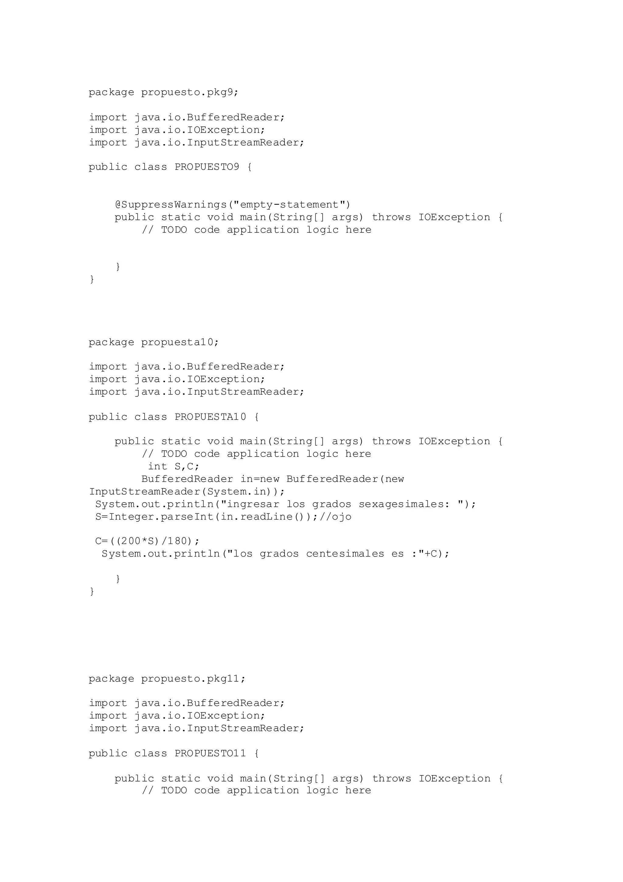 package propuesto.pkg9;
import java.io.BufferedReader;
import java.io.IOException;
import java.io.InputStreamReader;
public class PROPUESTO9 {
@SuppressWarnings("empty-statement")
public static void main(String[] args) throws IOException {
// TODO code application logic here
}
}
package propuesta10;
import java.io.BufferedReader;
import java.io.IOException;
import java.io.InputStreamReader;
public class PROPUESTA10 {
public static void main(String[] args) throws IOException {
// TODO code application logic here
int S,C;
BufferedReader in=new BufferedReader(new
InputStreamReader(System.in));
System.out.println("ingresar los grados sexagesimales: ");
S=Integer.parseInt(in.readLine());//ojo
C=((200*S)/180);
System.out.println("los grados centesimales es :"+C);
}
}
package propuesto.pkg11;
import java.io.BufferedReader;
import java.io.IOException;
import java.io.InputStreamReader;
public class PROPUESTO11 {
public static void main(String[] args) throws IOException {
// TODO code application logic here
 