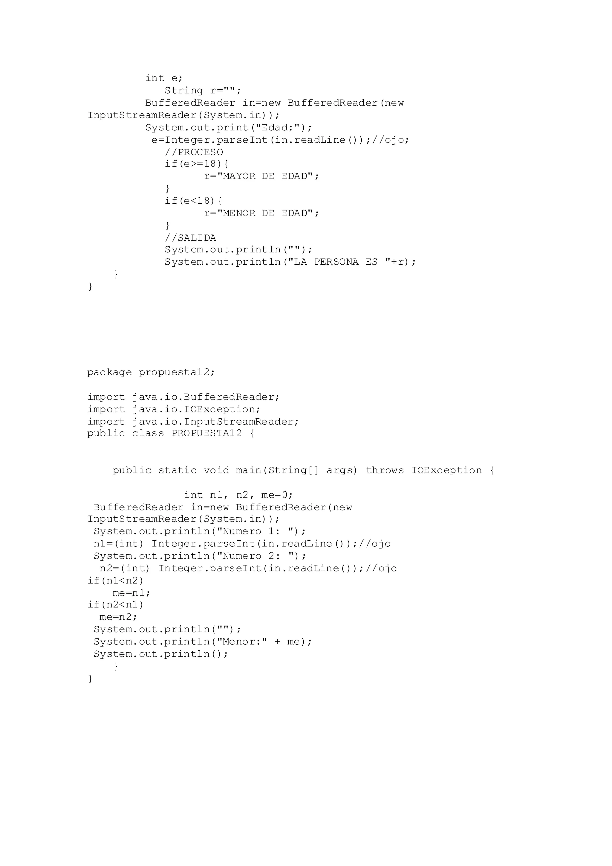 int e;
String r="";
BufferedReader in=new BufferedReader(new
InputStreamReader(System.in));
System.out.print("Edad:");
e=Integer.parseInt(in.readLine());//ojo;
//PROCESO
if(e>=18){
r="MAYOR DE EDAD";
}
if(e<18){
r="MENOR DE EDAD";
}
//SALIDA
System.out.println("");
System.out.println("LA PERSONA ES "+r);
}
}
package propuesta12;
import java.io.BufferedReader;
import java.io.IOException;
import java.io.InputStreamReader;
public class PROPUESTA12 {
public static void main(String[] args) throws IOException {
int n1, n2, me=0;
BufferedReader in=new BufferedReader(new
InputStreamReader(System.in));
System.out.println("Numero 1: ");
n1=(int) Integer.parseInt(in.readLine());//ojo
System.out.println("Numero 2: ");
n2=(int) Integer.parseInt(in.readLine());//ojo
if(n1<n2)
me=n1;
if(n2<n1)
me=n2;
System.out.println("");
System.out.println("Menor:" + me);
System.out.println();
}
}
 
