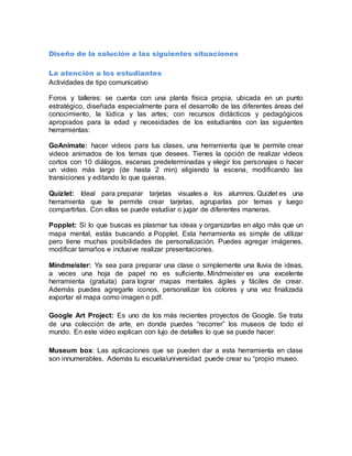 Diseño de la solución a las siguientes situaciones
La atención a los estudiantes
Actividades de tipo comunicativo
Foros y talleres: se cuenta con una planta física propia, ubicada en un punto
estratégico, diseñada especialmente para el desarrollo de las diferentes áreas del
conocimiento, la lúdica y las artes; con recursos didácticos y pedagógicos
apropiados para la edad y necesidades de los estudiantes con las siguientes
herramientas:
GoAnimate: hacer videos para tus clases, una herramienta que te permite crear
videos animados de los temas que desees. Tienes la opción de realizar videos
cortos con 10 diálogos, escenas predeterminadas y elegir los personajes o hacer
un video más largo (de hasta 2 min) eligiendo la escena, modificando las
transiciones y editando lo que quieras.
Quizlet: Ideal para preparar tarjetas visuales a los alumnos. Quizlet es una
herramienta que te permite crear tarjetas, agruparlas por temas y luego
compartirlas. Con ellas se puede estudiar o jugar de diferentes maneras.
Popplet: Si lo que buscas es plasmar tus ideas y organizarlas en algo más que un
mapa mental, estás buscando a Popplet. Esta herramienta es simple de utilizar
pero tiene muchas posibilidades de personalización. Puedes agregar imágenes,
modificar tamaños e inclusive realizar presentaciones.
Mindmeister: Ya sea para preparar una clase o simplemente una lluvia de ideas,
a veces una hoja de papel no es suficiente. Mindmeister es una excelente
herramienta (gratuita) para lograr mapas mentales ágiles y fáciles de crear.
Además puedes agregarle iconos, personalizar los colores y una vez finalizada
exportar el mapa como imagen o pdf.
Google Art Project: Es uno de los más recientes proyectos de Google. Se trata
de una colección de arte, en donde puedes “recorrer” los museos de todo el
mundo. En este video explican con lujo de detalles lo que se puede hacer:
Museum box: Las aplicaciones que se pueden dar a esta herramienta en clase
son innumerables. Además tu escuela/universidad puede crear su “propio museo.
 