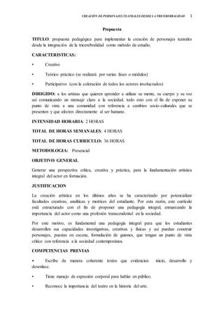 1CREACIÓN DE PERSONAJES TEATRALES DESDE LA TRICEREBRALIDAD
Propuesta
TITULO: propuesta pedagógica para implementar la creación de personajes teatrales
desde la integración de la tricerebralidad como método de estudio.
CARACTERISTICAS:
• Creativo
• Teórico práctico (se realizará por varias fases o módulos)
• Participativo (con la coloración de todos los actores involucrados)
DIRIGIDO: a los artistas que quieren aprender a utilizar su mente, su cuerpo y su voz
así comunicando un mensaje claro a la sociedad, todo esto con el fin de exponer su
punto de vista a una comunidad con referencia a cambios socio-culturales que se
presenten y que afecten directamente al ser humano.
INTENSIDAD HORARIA: 2 HORAS
TOTAL DE HORAS SEMANALES: 4 HORAS
TOTAL DE HORAS CURRICULO: 36 HORAS
METODOLOGIA: Presencial
OBJETIVO GENERAL
Generar una perspectiva crítica, creativa y práctica, para la fundamentación artística
integral del actor en formación.
JUSTIFICACION
La creación artística en los últimos años se ha caracterizado por potencializar
facultades creativas, analíticas y motrices del estudiante. Por esta razón, este currículo
está estructurado con el fin de proponer una pedagogía integral, enmarcando la
importancia del actor como una profesión transcendental en la sociedad.
Por este motivo, es fundamental una pedagogía integral para que los estudiantes
desarrollen sus capacidades investigativas, creativas y físicas y así puedan construir
personajes, puestas en escena, formulación de guiones, que tengan un punto de vista
crítico con referencia a la sociedad contemporánea.
COMPETENCIAS PREVIAS
• Escribe de manera coherente textos que evidencien inicio, desarrollo y
desenlace.
• Tiene manejo de expresión corporal para hablar en público.
• Reconoce la importancia del teatro en la historia del arte.
 