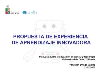 PROPUESTA DE EXPERIENCIA
DE APRENDIZAJE INNOVADORA
Innovación para la educación en ciencia y tecnología
Universidad de Chile / UAbierta
Yonathan Ortega Vargas
03/07/2016
 