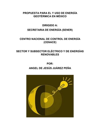 PROPUESTA PARA EL Y USO DE ENERGÍA
GEOTÉRMICA EN MÉXICO
DIRIGIDO A:
SECRETARIA DE ENERGÍA (SENER)
CENTRO NACIONAL DE CONTROL DE ENERGÍA
(CENACE)
SECTOR Y SUBSECTOR ELÉCTRICO Y DE ENERGÍAS
RENOVABLES
POR:
ANGEL DE JESÚS JUÁREZ PEÑA
 