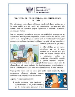 PROPUESTA DE ¿CÓMO EVITARÍA LOS PELIGROS DEL
INTERNET?
Nos enfrentamos a los peligros del Internet cuando no le damos un buen uso a
las redes sociales y es ahí cuando nos encontramos a personas que solo
quieren tener un beneficio propio dejándonos a nosotros lastimados,
amenazados, etcétera.
Por eso nunca debemos platicar o aceptar una solicitud de personas que no
conozcamos porque pueden engañarnos diciendo que es una persona joven
cuando es un señor grande y si lo aceptamos ahí es cuando se aprovechan, por
eso debes de configurar bien tu red social para que nadie más que tus amigos o
contactos puedan ver lo que subes.
El ciberbullying es un acoso
psicológico que se da entre
personas de la misma edad por
medio del internet, telefonía móvil
y videojuegos online; es
considerado ciberbullying cuando
el agresor atormenta, amenaza,
hostiga, humilla o molesta a otra. La puede lastimar cuando suben fotos de
ella donde no sale bien o haciendo algo indebido, cuando no es inteligente o
buscan cualquier pretexto para hacerla quedar mal delante de otras personas.
Crean perfiles falsos con sus datos para poder seguir atacándola, dejan
comentarios ofensivos, circulan rumores,
mandan correos, mensajes de texto, etcétera.
Algunas recomendaciones son:
 Instalar programas para monitorear el
comportamiento de los jóvenes en línea y
que los padres debes en cuando revisen
 