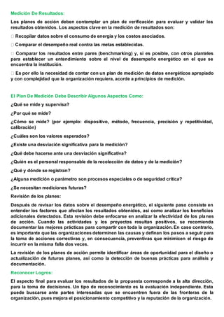 Medición De Resultados:
Los planes de acción deben contemplar un plan de verificación para evaluar y validar los
resultados obtenidos. Los aspectos clave en la medición de resultados son:
para establecer un entendimiento sobre el nivel de desempeño energético en el que se
encuentra la institución.
edición de datos energéticos apropiado
y con complejidad que la organización requiera, acorde a principios de medición.
El Plan De Medición Debe Describir Algunos Aspectos Como:
¿Qué se mide y supervisa?
¿Por qué se mide?
¿Cómo se mide? (por ejemplo: dispositivo, método, frecuencia, precisión y repetitividad,
calibración)
¿Cuáles son los valores esperados?
¿Existe una desviación significativa para la medición?
¿Qué debe hacerse ante una desviación significativa?
¿Quién es el personal responsable de la recolección de datos y de la medición?
¿Qué y dónde se registran?
¿Alguna medición o parámetro son procesos especiales o de seguridad crítica?
¿Se necesitan mediciones futuras?
Revisión de los planes:
Después de revisar los datos sobre el desempeño energético, el siguiente paso consiste en
entender los factores que afectan los resultados obtenidos, así como analizar los beneficios
adicionales detectados. Esta revisión debe enfocarse en analizar la efectividad de los planes
de acción. Cuando las actividades y los proyectos resultan positivos, se recomienda
documentar las mejores prácticas para compartir con toda la organización. En caso contrario,
es importante que las organizaciones determinen las causas y definan los pasos a seguir para
la toma de acciones correctivas y, en consecuencia, preventivas que minimicen el riesgo de
incurrir en la misma falla dos veces.
La revisión de los planes de acción permite identificar áreas de oportunidad para el diseño o
actualización de futuros planes, así como la detección de buenas prácticas para análisis y
documentación.
Reconocer Logros:
El aspecto final para evaluar los resultados de la propuesta corresponde a la alta dirección,
para la toma de decisiones. Un tipo de reconocimiento es la evaluación independiente. Esta
puede buscarse ante partes interesadas que se encuentren fuera de las fronteras de la
organización, pues mejora el posicionamiento competitivo y la reputación de la organización.
 
