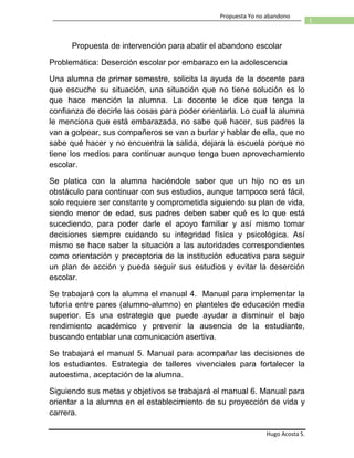 Hugo Acosta S.
1
Propuesta Yo no abandono
Propuesta de intervención para abatir el abandono escolar
Problemática: Deserción escolar por embarazo en la adolescencia
Una alumna de primer semestre, solicita la ayuda de la docente para
que escuche su situación, una situación que no tiene solución es lo
que hace mención la alumna. La docente le dice que tenga la
confianza de decirle las cosas para poder orientarla. Lo cual la alumna
le menciona que está embarazada, no sabe qué hacer, sus padres la
van a golpear, sus compañeros se van a burlar y hablar de ella, que no
sabe qué hacer y no encuentra la salida, dejara la escuela porque no
tiene los medios para continuar aunque tenga buen aprovechamiento
escolar.
Se platica con la alumna haciéndole saber que un hijo no es un
obstáculo para continuar con sus estudios, aunque tampoco será fácil,
solo requiere ser constante y comprometida siguiendo su plan de vida,
siendo menor de edad, sus padres deben saber qué es lo que está
sucediendo, para poder darle el apoyo familiar y así mismo tomar
decisiones siempre cuidando su integridad física y psicológica. Así
mismo se hace saber la situación a las autoridades correspondientes
como orientación y preceptoria de la institución educativa para seguir
un plan de acción y pueda seguir sus estudios y evitar la deserción
escolar.
Se trabajará con la alumna el manual 4. Manual para implementar la
tutoría entre pares (alumno-alumno) en planteles de educación media
superior. Es una estrategia que puede ayudar a disminuir el bajo
rendimiento académico y prevenir la ausencia de la estudiante,
buscando entablar una comunicación asertiva.
Se trabajará el manual 5. Manual para acompañar las decisiones de
los estudiantes. Estrategia de talleres vivenciales para fortalecer la
autoestima, aceptación de la alumna.
Siguiendo sus metas y objetivos se trabajará el manual 6. Manual para
orientar a la alumna en el establecimiento de su proyección de vida y
carrera.
 