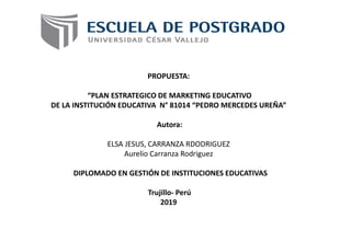 PROPUESTA:
“PLAN ESTRATEGICO DE MARKETING EDUCATIVO
DE LA INSTITUCIÓN EDUCATIVA N° 81014 “PEDRO MERCEDES UREÑA”
Autora:
ELSA JESUS, CARRANZA RDODRIGUEZ
Aurelio Carranza Rodriguez
DIPLOMADO EN GESTIÓN DE INSTITUCIONES EDUCATIVAS
Trujillo- Perú
2019
 