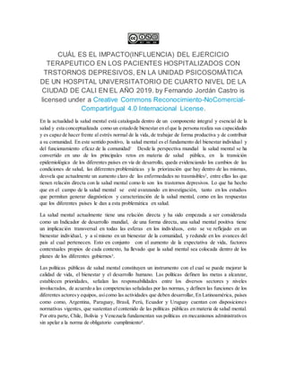 CUÁL ES EL IMPACTO(INFLUENCIA) DEL EJERCICIO
TERAPEUTICO EN LOS PACIENTES HOSPITALIZADOS CON
TRSTORNOS DEPRESIVOS, EN LA UNIDAD PSICOSOMÁTICA
DE UN HOSPITAL UNIVERSITATORIO DE CUARTO NIVEL DE LA
CIUDAD DE CALI EN EL AÑO 2019. by Fernando Jordán Castro is
licensed under a Creative Commons Reconocimiento-NoComercial-
CompartirIgual 4.0 Internacional License.
En la actualidad la salud mental está catalogada dentro de un componente integral y esencial de la
salud y esta conceptualizada como un estadode bienestar en elque la persona realiza sus capacidades
y es capaz de hacer frente al estrés normal de la vida, de trabajar de forma productiva y de contribuir
a su comunidad. En este sentido positivo, la salud mental es el fundamento del bienestar individual y
del funcionamiento eficaz de la comunidad1 Desde la perspectiva mundial la salud mental se ha
convertido en uno de los principales retos en materia de salud pública, en la transición
epidemiológica de los diferentes países en vía de desarrollo, queda evidenciando los cambios de las
condiciones de salud, las diferentes problemáticas y la priorización que hay dentro de las mismas,
desvela que actualmente un aumento claro de las enfermedades no trasmisibles2, entre ellas las que
tienen relación directa con la salud mental como lo son los trastornos depresivos. Lo que ha hecho
que en el campo de la salud mental se esté avanzando en investigación, tanto en los estudios
que permitan generar diagnósticos y caracterización de la salud mental, como en las respuestas
que los diferentes países le dan a esta problemática en salud.
La salud mental actualmente tiene una relación directa y ha sido empezada a ser considerada
como un Indicador de desarrollo mundial, de una forma directa, una salud mental positiva tiene
un implicación transversal en todas las esferas en los individuos, esto se ve reflejado en un
bienestar individual, y a sí mismo en un bienestar de la comunidad, y redunde en los avances del
país al cual pertenecen. Esto en conjunto con el aumento de la expectativa de vida, factores
contextuales propios de cada contexto, ha llevado que la salud mental sea colocada dentro de los
planes de los diferentes gobiernos3.
Las políticas públicas de salud mental constituyen un instrumento con el cual se puede mejorar la
calidad de vida, el bienestar y el desarrollo humano. Las políticas definen las metas a alcanzar,
establecen prioridades, señalan las responsabilidades entre los diversos sectores y niveles
involucrados, de acuerdo a las competencias señaladas por las normas, y definen las funciones de los
diferentes actoresy equipos, asícomo las actividades que deben desarrollar, En Latinoamérica, países
como como, Argentina, Paraguay, Brasil, Perú, Ecuador y Uruguay cuentan con disposiciones
normativas vigentes, que sustentan el contenido de las políticas públicas en materia de salud mental.
Por otra parte, Chile, Bolivia y Venezuela fundamentan sus políticas en mecanismos administrativos
sin apelar a la norma de obligatorio cumplimiento4.
 