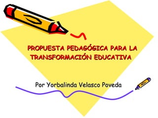 PROPUESTA PEDAGÓGICA PARA LAPROPUESTA PEDAGÓGICA PARA LA
TRANSFORMACIÓN EDUCATIVATRANSFORMACIÓN EDUCATIVA
Por Yorbalinda Velasco PovedaPor Yorbalinda Velasco Poveda
 