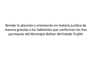 Brindar la atención y orientación en materia jurídica de
manera gratuita a los habitantes que conforman las tres
parroquias del Municipio Bolívar del Estado Trujillo
 
