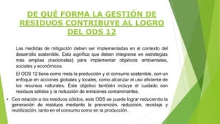 Las medidas de mitigación deben ser implementadas en el contexto del
desarrollo sostenible. Esto significa que deben integrarse en estrategias
más amplias (nacionales) para implementar objetivos ambientales,
sociales y económicos.
El ODS 12 tiene como meta la producción y el consumo sostenible, con un
enfoque en acciones globales y locales, como alcanzar el uso eficiente de
los recursos naturales. Este objetivo también incluye el cuidado con
residuos sólidos y la reducción de emisiones contaminantes.
• Con relación a los residuos sólidos, este ODS se puede lograr reduciendo la
generación de residuos mediante la prevención, reducción, reciclaje y
reutilización, tanto en el consumo como en la producción.
DE QUÉ FORMA LA GESTIÓN DE
RESIDUOS CONTRIBUYE AL LOGRO
DEL ODS 12
 