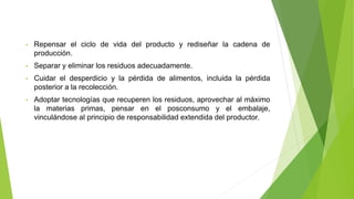 • Repensar el ciclo de vida del producto y rediseñar la cadena de
producción.
• Separar y eliminar los residuos adecuadamente.
• Cuidar el desperdicio y la pérdida de alimentos, incluida la pérdida
posterior a la recolección.
• Adoptar tecnologías que recuperen los residuos, aprovechar al máximo
la materias primas, pensar en el posconsumo y el embalaje,
vinculándose al principio de responsabilidad extendida del productor.
 