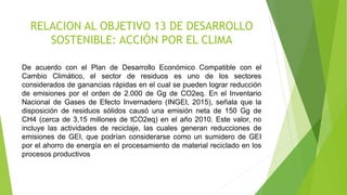 RELACION AL OBJETIVO 13 DE DESARROLLO
SOSTENIBLE: ACCIÓN POR EL CLIMA
De acuerdo con el Plan de Desarrollo Económico Compatible con el
Cambio Climático, el sector de residuos es uno de los sectores
considerados de ganancias rápidas en el cual se pueden lograr reducción
de emisiones por el orden de 2.000 de Gg de CO2eq. En el Inventario
Nacional de Gases de Efecto Invernadero (INGEI, 2015), señala que la
disposición de residuos sólidos causó una emisión neta de 150 Gg de
CH4 (cerca de 3,15 millones de tCO2eq) en el año 2010. Este valor, no
incluye las actividades de reciclaje, las cuales generan reducciones de
emisiones de GEI, que podrían considerarse como un sumidero de GEI
por el ahorro de energía en el procesamiento de material reciclado en los
procesos productivos
 