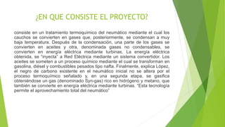¿EN QUE CONSISTE EL PROYECTO?
consiste en un tratamiento termoquímico del neumático mediante el cual los
cauchos se convierten en gases que, posteriormente, se condensan a muy
baja temperatura. Después de la condensación, una parte de los gases se
convierten en aceites y otra, denominada gases no condensables, se
convierten en energía eléctrica mediante turbinas. La energía eléctrica
obtenida, se “inyecta” a Red Eléctrica mediante un sistema convertidor. Los
aceites se someten a un proceso químico mediante el cual se transforman en
gasolina, diésel y combustibles pesados tipo nafta. Finalmente, explica López,
el negro de carbono existente en el neumático inicial no se altera por el
proceso termoquímico señalado y, en una segunda etapa, se gasifica
obteniéndose un gas (denominado Syn-gas) rico en hidrógeno y metano, que
también se convierte en energía eléctrica mediante turbinas. “Esta tecnología
permite el aprovechamiento total del neumático”
 