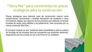 “Tetra Pak” para convertirlos en placas
ecológicas para la construcción
Placas ecológicas para distintos usos de construcción interior como
revestimientos, techumbres o también fabricación de mobiliario y otros
innovadores objetos son algunos de los producto que obtienen al reciclar
envases de cartón para bebidas y de polialuminio, más conocidos por su
marca comercial Tetra Pak.
El principal impacto es que “podemos darle trazabilidad a toda la cadena
de reciclaje de los envases para las compañías que producen alimentos,
asegurando que los envase no van a terminar en un vertedero.
 