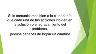 Si le comunicamos bien a la ciudadanía
que cada una de las acciones inciden en
la solución o el agravamiento del
problema,
¡somos capaces de lograr un cambio!
 